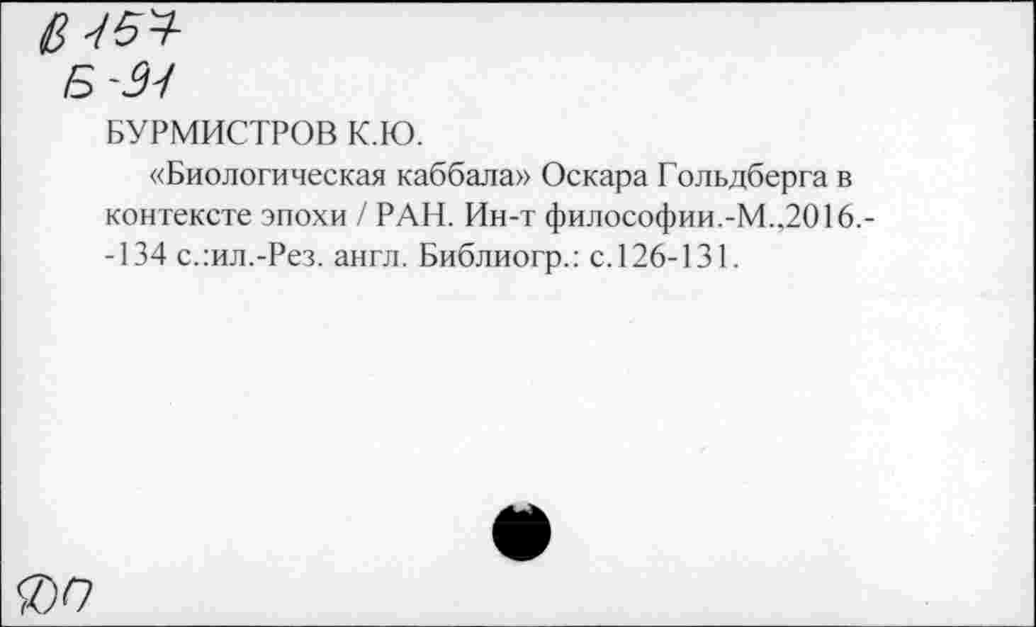 ﻿Ц5Ч
Б -2-1
БУРМИСТРОВ К.Ю.
«Биологическая каббала» Оскара Гольдберга в контексте эпохи / РАН. Ин-т философии.-М.,2016.--134 слил.-Рез. англ. Библиогр.: с. 126-131.
